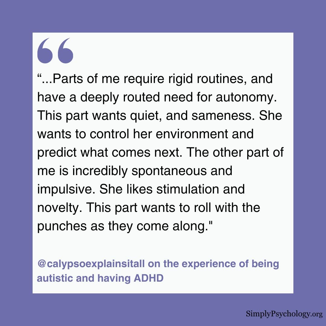 AUDHD Quote A quote image from someone who has both adhd and autism: Parts of me require rigid routines, and have a deeply routed need for autonomy. This part wants quiet, and sameness. She wants to control her environment and predict what comes next. The other part of me is incredibly spontaneous and impulsive. She likes stimulation and novelty. This part wants to roll with the punches as they come along."